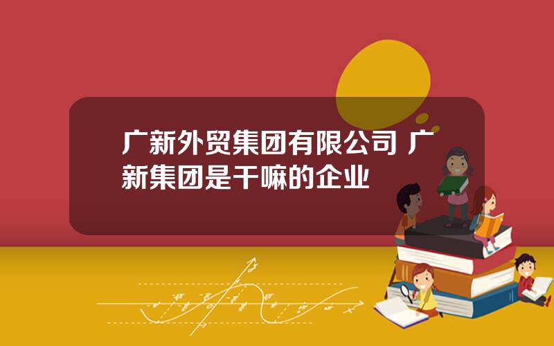 广新外贸集团有限公司 广新集团是干嘛的企业
